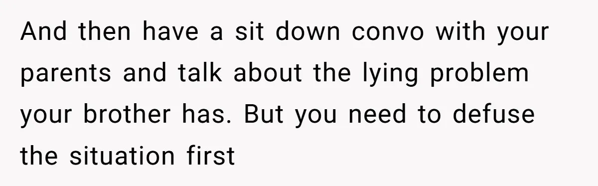 And then have a sit down convo with your parents and talk about the lying problem your brother has. But you need to defuse the situation first