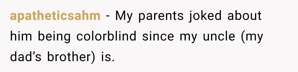 apatheticsahm − My parents joked about him being colorblind since my uncle (my dad’s brother) is.