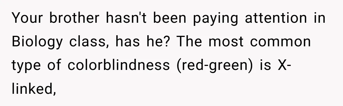 Your brother hasn't been paying attention in Biology class, has he? The most common type of colorblindness (red-green) is X-linked,