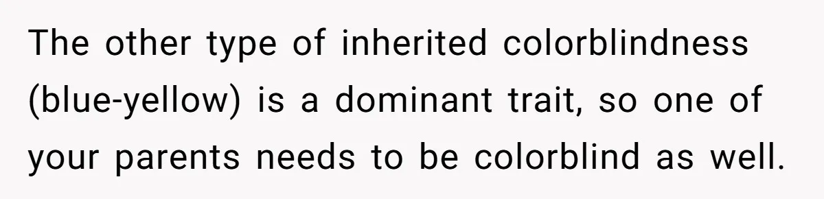 The other type of inherited colorblindness (blue-yellow) is a dominant trait, so one of your parents needs to be colorblind as well.