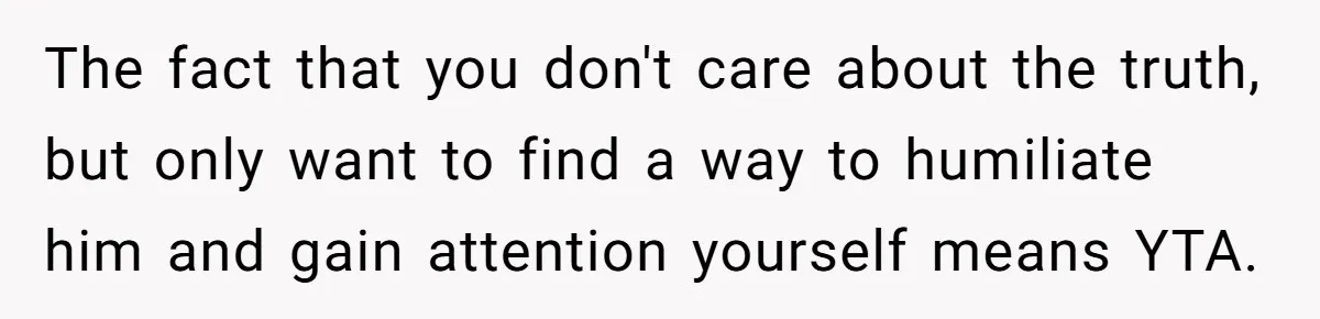 The fact that you don't care about the truth, but only want to find a way to humiliate him and gain attention yourself means YTA.