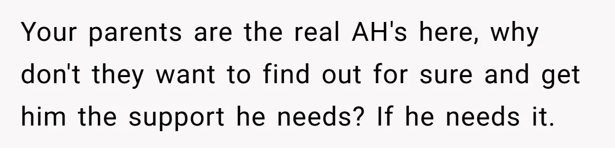 Your parents are the real AH's here, why don't they want to find out for sure and get him the support he needs? If he needs it.