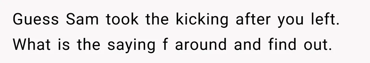Guess Sam took the kicking after you left. What is the saying f around and find out.