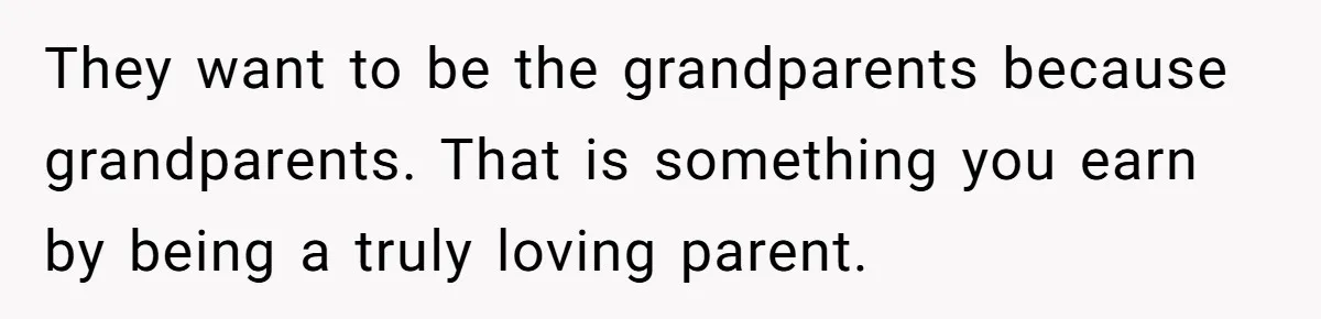 They want to be the grandparents because grandparents. That is something you earn by being a truly loving parent.