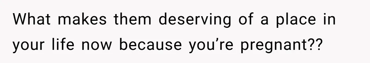 What makes them deserving of a place in your life now because you’re pregnant??