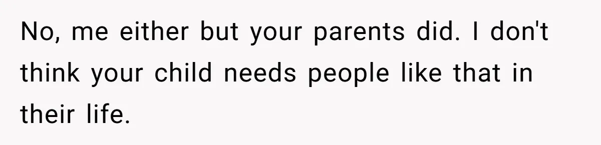 No, me either but your parents did. I don't think your child needs people like that in their life.