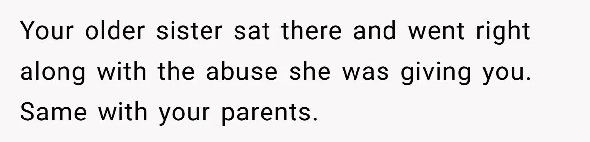 Your older sister sat there and went right along with the abuse she was giving you. Same with your parents.