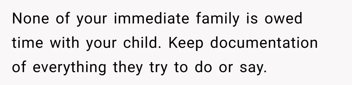 None of your immediate family is owed time with your child. Keep documentation of everything they try to do or say.