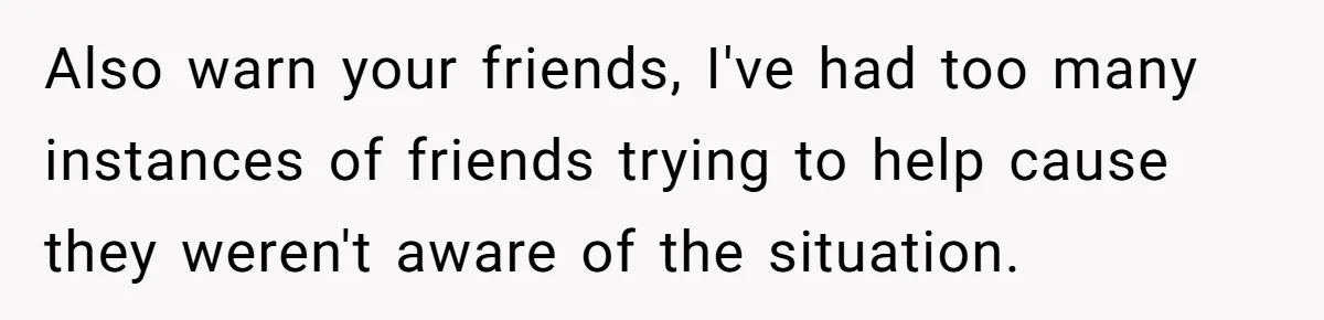 Also warn your friends, I've had too many instances of friends trying to help cause they weren't aware of the situation.