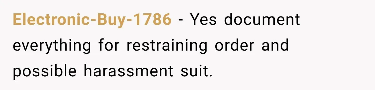Electronic-Buy-1786 − Yes document everything for restraining order and possible harassment suit.