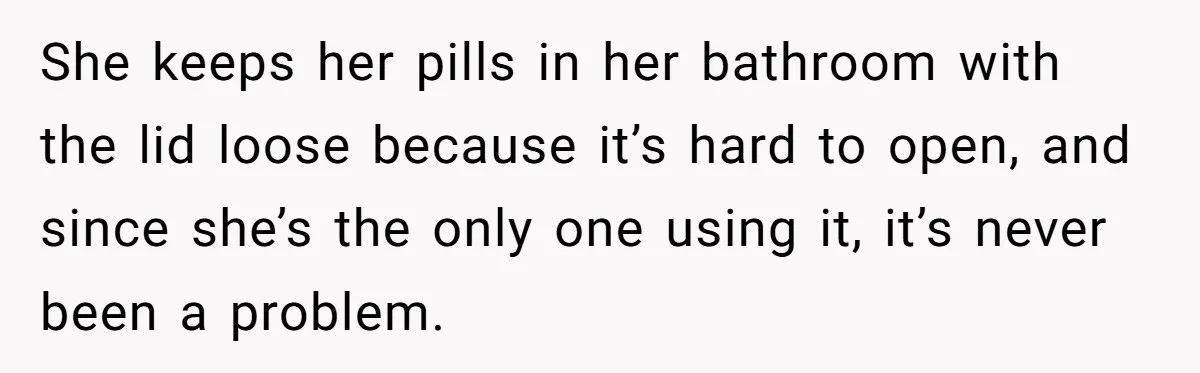 She keeps her pills in her bathroom with the lid loose because it’s hard to open, and since she’s the only one using it, it’s never been a problem.