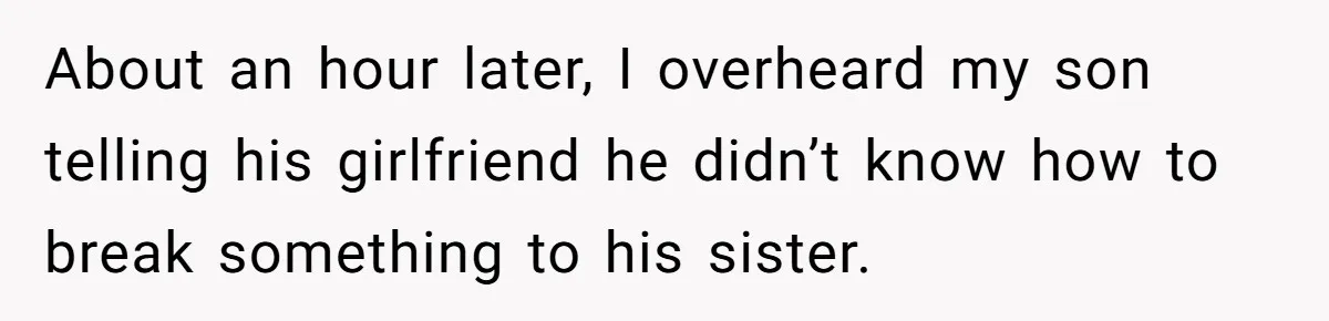 About an hour later, I overheard my son telling his girlfriend he didn’t know how to break something to his sister.