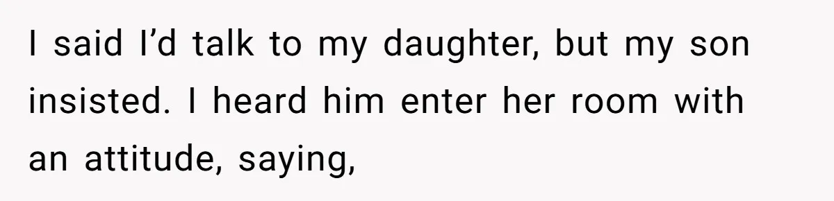 I said I’d talk to my daughter, but my son insisted. I heard him enter her room with an attitude, saying,