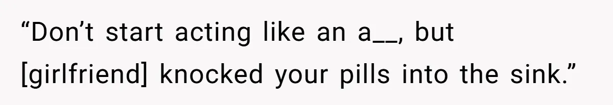 “Don’t start acting like an a__, but [girlfriend] knocked your pills into the sink.”