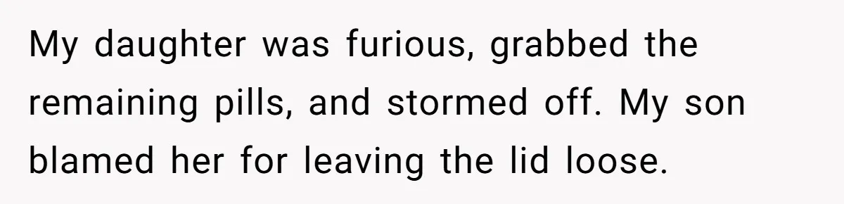 My daughter was furious, grabbed the remaining pills, and stormed off. My son blamed her for leaving the lid loose.