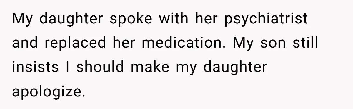 My daughter spoke with her psychiatrist and replaced her medication. My son still insists I should make my daughter apologize.