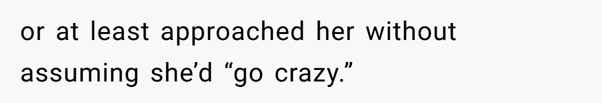 or at least approached her without assuming she’d “go crazy.”
