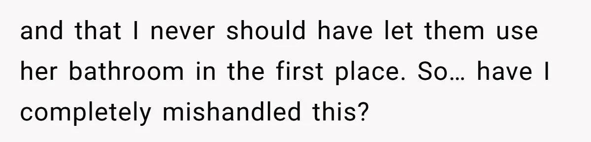 and that I never should have let them use her bathroom in the first place. So… have I completely mishandled this?
