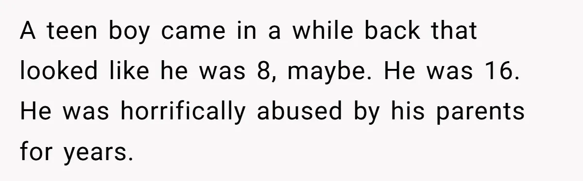 SIL Interviews Birth Mother And Expects A Tragic Adoption Story, Got Brutal Honesty Instead A teen boy came in a while back that looked like he was 8, maybe. He was 16. He was horrifically abused by his parents for years.