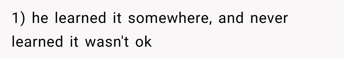 1) he learned it somewhere, and never learned it wasn't ok
