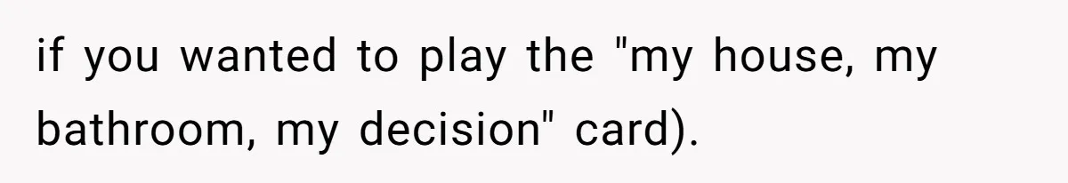 if you wanted to play the "my house, my bathroom, my decision" card).