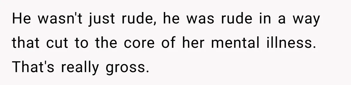 He wasn't just rude, he was rude in a way that cut to the core of her mental illness. That's really gross.
