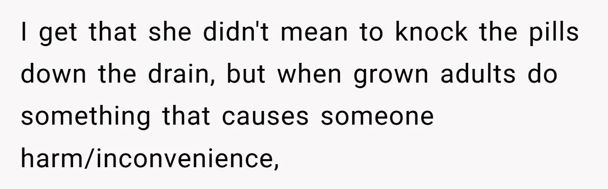 I get that she didn't mean to knock the pills down the drain, but when grown adults do something that causes someone harm/inconvenience,