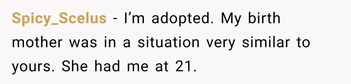 SIL Interviews Birth Mother And Expects A Tragic Adoption Story, Got Brutal Honesty Instead Spicy_Scelus − I’m adopted. My birth mother was in a situation very similar to yours. She had me at 21.