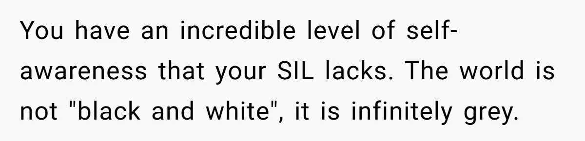SIL Interviews Birth Mother And Expects A Tragic Adoption Story, Got Brutal Honesty Instead You have an incredible level of self-awareness that your SIL lacks. The world is not "black and white", it is infinitely grey.