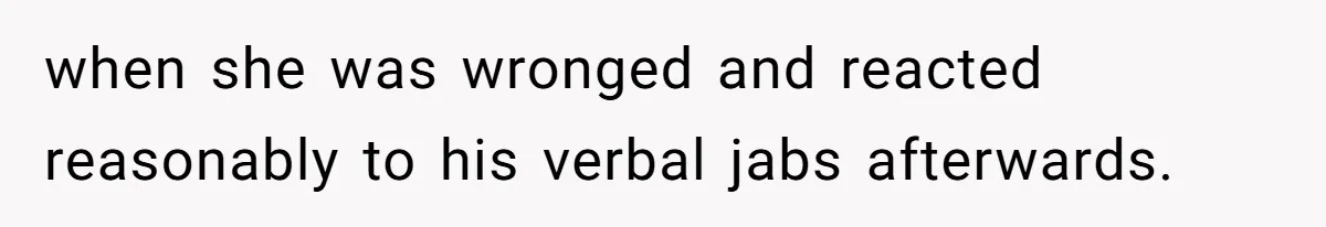 when she was wronged and reacted reasonably to his verbal jabs afterwards.