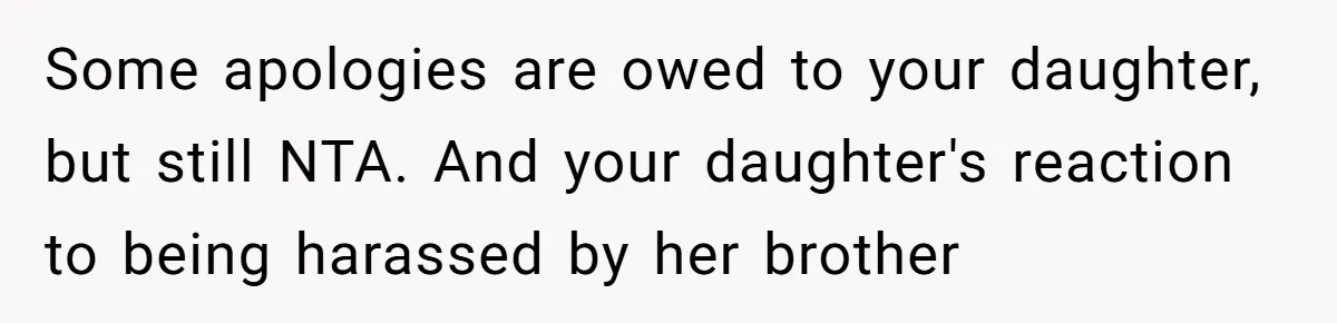 Some apologies are owed to your daughter, but still NTA. And your daughter's reaction to being harassed by her brother