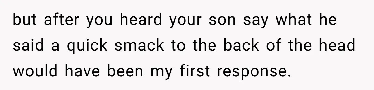 but after you heard your son say what he said a quick smack to the back of the head would have been my first response.