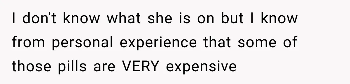 I don't know what she is on but I know from personal experience that some of those pills are VERY expensive