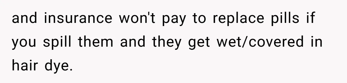 and insurance won't pay to replace pills if you spill them and they get wet/covered in hair dye.