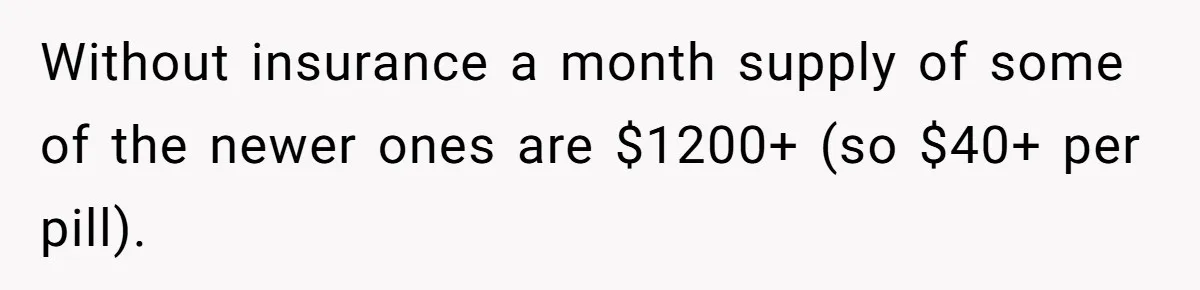 Without insurance a month supply of some of the newer ones are $1200+ (so $40+ per pill).