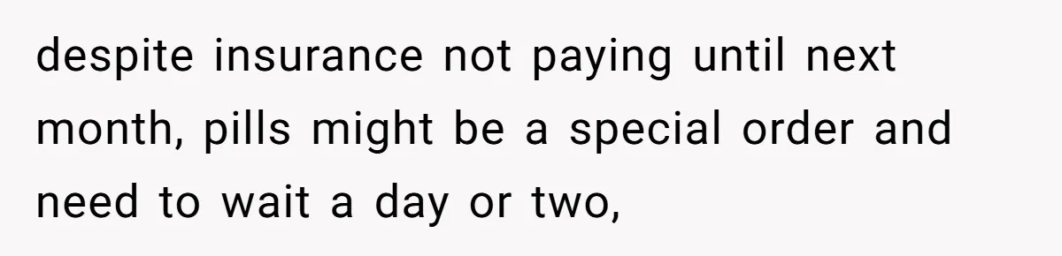despite insurance not paying until next month, pills might be a special order and need to wait a day or two,