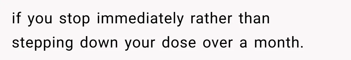 if you stop immediately rather than stepping down your dose over a month.