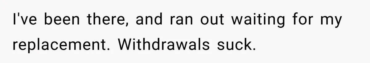 I've been there, and ran out waiting for my replacement. Withdrawals suck.