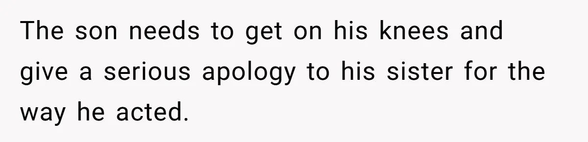 The son needs to get on his knees and give a serious apology to his sister for the way he acted.