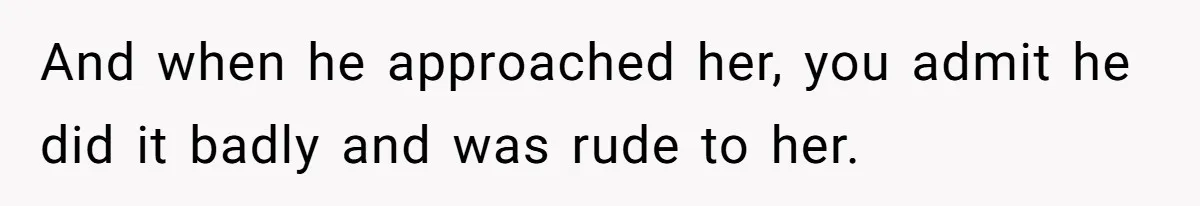 And when he approached her, you admit he did it badly and was rude to her.