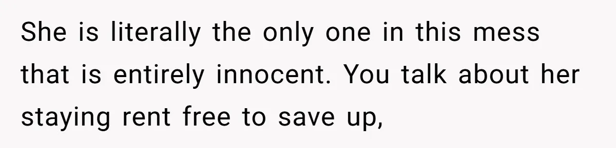 She is literally the only one in this mess that is entirely innocent. You talk about her staying rent free to save up,