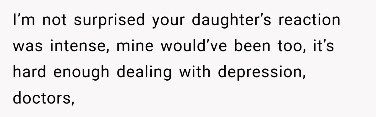 I’m not surprised your daughter’s reaction was intense, mine would’ve been too, it’s hard enough dealing with depression, doctors,
