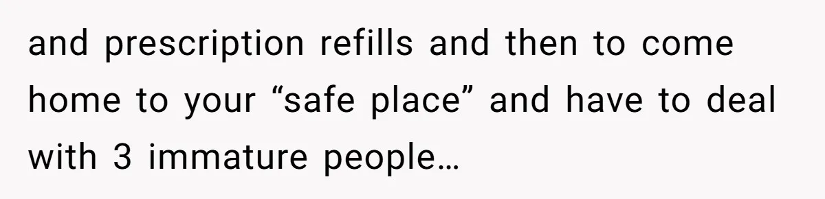 and prescription refills and then to come home to your “safe place” and have to deal with 3 immature people…
