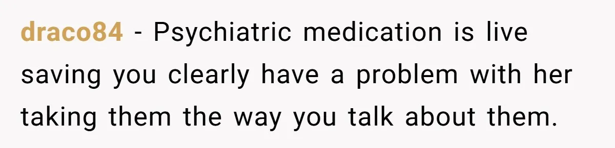 draco84 − Psychiatric medication is live saving you clearly have a problem with her taking them the way you talk about them.