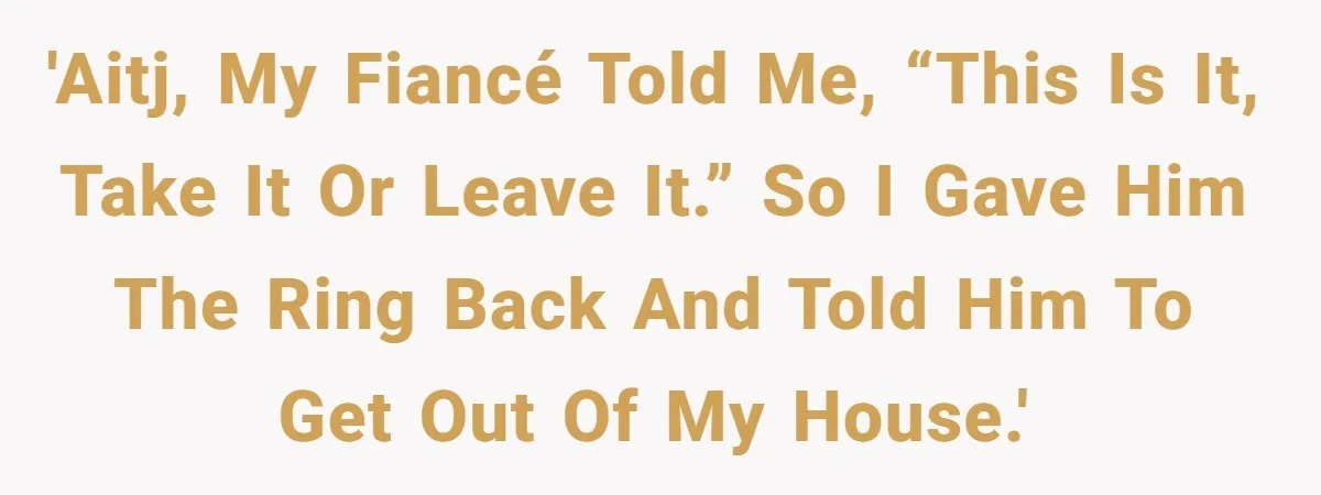 'AITJ, my fiancé told me, “This is it, take it or leave it.” So I gave him the ring back and told him to get out of my house.'