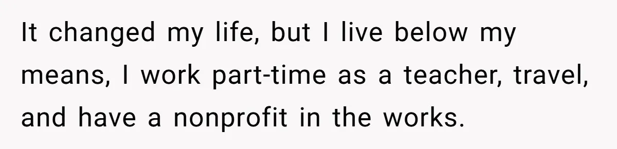 It changed my life, but I live below my means, I work part-time as a teacher, travel, and have a nonprofit in the works.
