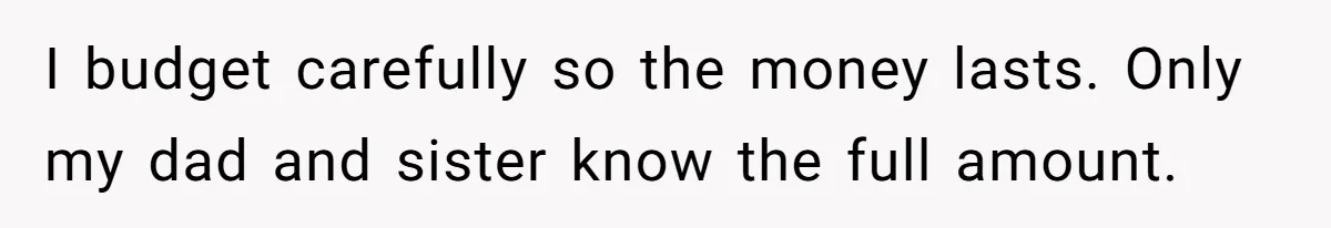 I budget carefully so the money lasts. Only my dad and sister know the full amount.