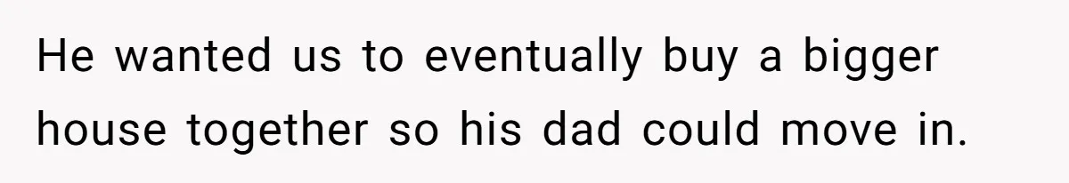 He wanted us to eventually buy a bigger house together so his dad could move in.