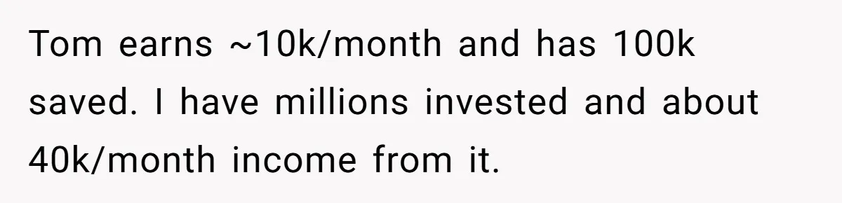 Tom earns ~10k/month and has 100k saved. I have millions invested and about 40k/month income from it.