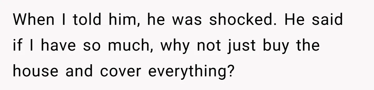 When I told him, he was shocked. He said if I have so much, why not just buy the house and cover everything?
